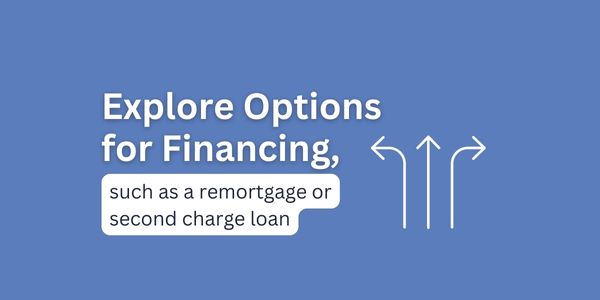 Explore options for financing, such as a remortgage or second charge loan